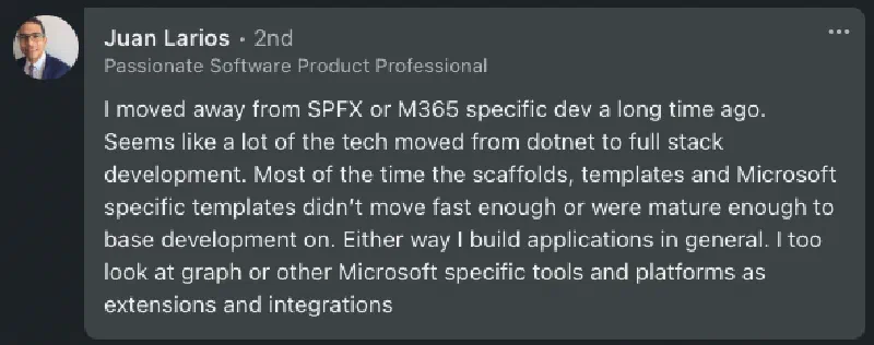 Juan: 'I moved away from SPFx or M365 specific dev a long time ago. Seems like a lot of the tech moved from dotnet to full stack development. Most of the time the scaffolds, templates and Microsoft specific templates didn’t move fast enough or were mature enough to base development on. Either way I build applications in general. I too look at graph or other Microsoft specific tools and platforms as extensions and integrations.' Juan: 'I moved away from SPFx or M365 specific dev a long time ago. Seems like a lot of the tech moved from dotnet to full stack development. Most of the time the scaffolds, templates and Microsoft specific templates didn’t move fast enough or were mature enough to base development on. Either way I build applications in general. I too look at graph or other Microsoft specific tools and platforms as extensions and integrations.'